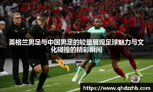 英格兰男足与中国男足的较量展现足球魅力与文化碰撞的精彩瞬间